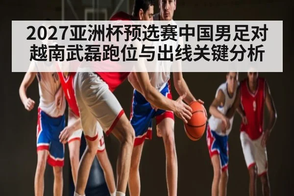 2027亚洲杯预选赛中国男足对越南武磊跑位与出线关键分析